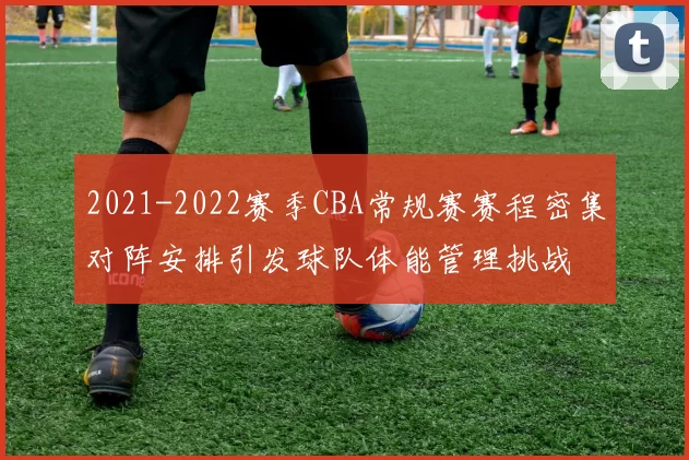 2021-2022赛季CBA常规赛赛程密集对阵安排引发球队体能管理挑战