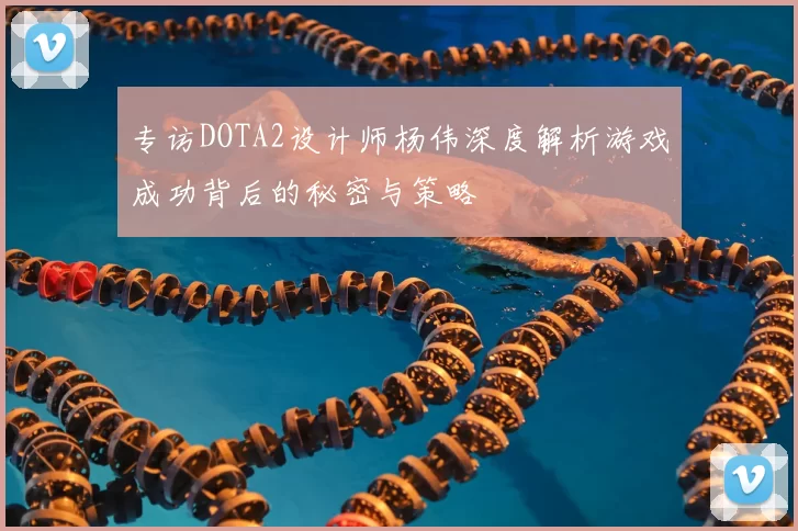 专访DOTA2设计师杨伟深度解析游戏成功背后的秘密与策略