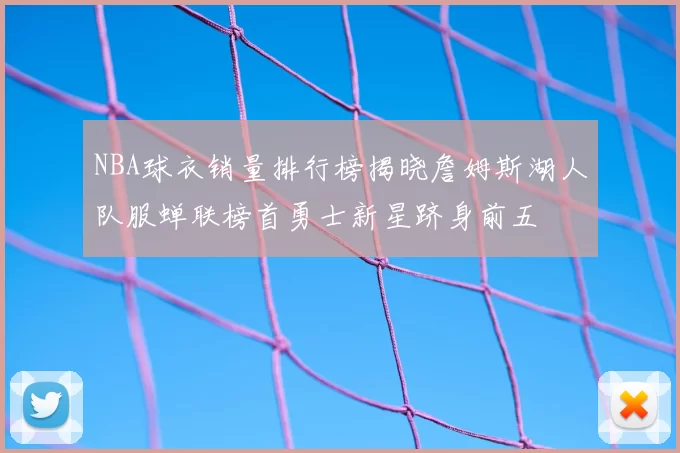 NBA球衣销量排行榜揭晓詹姆斯湖人队服蝉联榜首勇士新星跻身前五