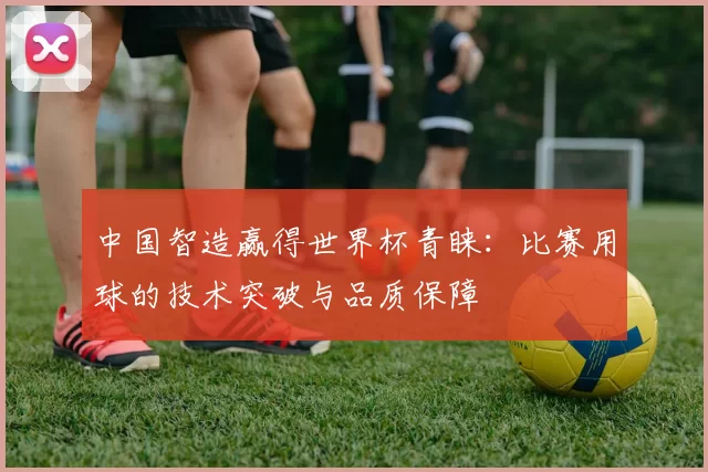中国智造赢得世界杯青睐：比赛用球的技术突破与品质保障