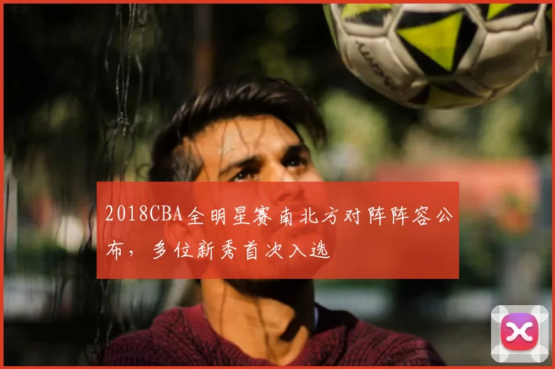 2018CBA全明星赛南北方对阵阵容公布,多位新秀首次入选