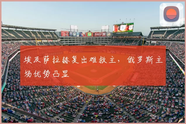 埃及萨拉赫复出难救主,俄罗斯主场优势凸显