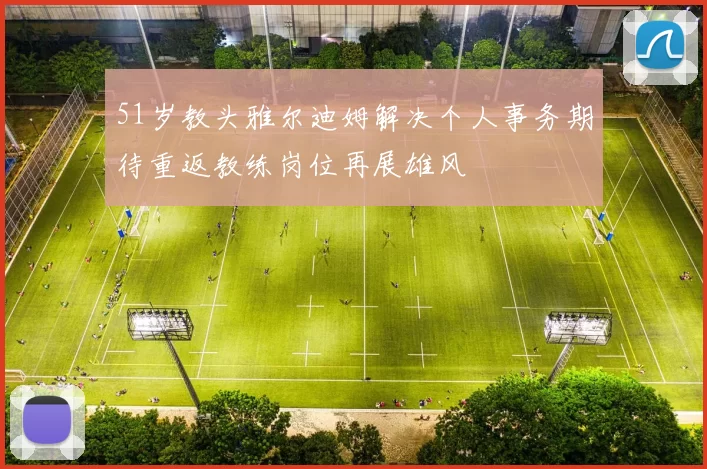 51岁教头雅尔迪姆解决个人事务期待重返教练岗位再展雄风