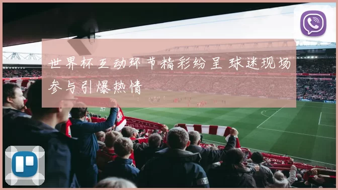 世界杯互动环节精彩纷呈 球迷现场参与引爆热情