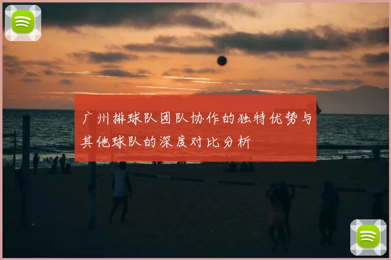广州排球队团队协作的独特优势与其他球队的深度对比分析
