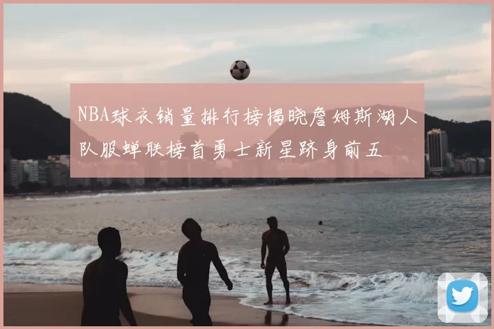 NBA球衣销量排行榜揭晓詹姆斯湖人队服蝉联榜首勇士新星跻身前五